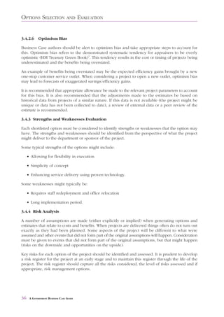 OPTIONS SELECTION                AND     EVALUATION


3.4.2.6     Optimism Bias

Business Case authors should be alert to optimism bias and take appropriate steps to account for
this. Optimism bias refers to the demonstrated systematic tendency for appraisers to be overly
optimistic (HM Treasury Green Book)7. This tendency results in the cost or timing of projects being
underestimated and the benefits being overstated.

An example of benefits being overstated may be the expected efficiency gains brought by a new
one-stop customer service outlet. When considering a project to open a new outlet, optimism bias
may lead to forecasts of exaggerated savings/efficiency gains.

It is recommended that appropriate allowance be made to the relevant project parameters to account
for this bias. It is also recommended that the adjustments made to the estimates be based on
historical data from projects of a similar nature. If this data is not available (the project might be
unique or data has not been collected to date), a review of external data or a peer review of the
estimate is recommended.

3.4.3 Strengths and Weaknesses Evaluation

Each shortlisted option must be considered to identify strengths or weaknesses that the option may
have. The strengths and weaknesses should be identified from the perspective of what the project
might deliver to the department or sponsor of the project.

Some typical strengths of the options might include:

     • Allowing for flexibility in execution

     • Simplicity of concept

     • Enhancing service delivery using proven technology.

Some weaknesses might typically be:

     • Requires staff redeployment and office relocation

     • Long implementation period.

3.4.4 Risk Analysis

A number of assumptions are made (either explicitly or implied) when generating options and
estimates that relate to costs and benefits. When projects are delivered things often do not turn out
exactly as they had been planned. Some aspects of the project will be different to what were
assumed and other events that did not form part of the original assumptions will happen. Consideration
must be given to events that did not form part of the original assumptions, but that might happen
(risks on the downside and opportunities on the upside).

Key risks for each option of the project should be identified and assessed. It is prudent to develop
a risk register for the project at an early stage and to maintain this register through the life of the
project. The risk register should capture all the risks considered, the level of risks assessed and if
appropriate, risk management options.




36    A GOVERNMENT BUSINESS CASE GUIDE
 