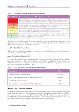OPTIONS SELECTION                AND     EVALUATION


Table 13 - Example of Risk Management Requirements

 Level of Risk         Recommended Level of Management Attention

                       IMMEDIATE senior management attention needed. Action plans must be
     Extreme
                       developed, with clear assignment of individual responsibilities and timeframes

     Very High         Senior management attention needed. Action plans must be developed, with
       High            clear assignment of individual responsibilities and timeframes

                       Risk requires specific ongoing monitoring and review, to ensure the level of
     Medium
                       risk does not increase. Otherwise managed by routine procedures

                       Risk can be accepted or ignored. Managed by routine procedures, unlikely to
       Low
                       need specific application of resources


The outcome of the Risk Analysis should present a clear picture on what the key issues are for each
option and whether any of the risks (or a combination of the risks) are of such a significant nature
that it rules the option out as a feasible alternative.

3.4.4.1     Quantification of Risks

The risk assessment provides a qualitative assessment of the risks for the options. The approaches to
quantify risks are described below.

Single Point Probability Analysis

For every risk considered, the value of the risk is estimated by evaluating the likelihood of the risk
happening multiplied by the estimated impact of the risk. For example, if a project included the
installation of a new mail sorting machine that must be integrated with existing systems, one of the
risks may be quantified as shown in Table 14.

Table 14 - Risk Quantification – Single Point Probability

  Description                                                                        Value

  Install new mail sorting hardware                                                $1,500,000

  Risk of unforeseen integration refinements (impact)                               $150,000

  Likelihood of risk occurring                                                        10%

  Expected value of risk (10% * $150,000 = $15,000)                                  $15,000

Multiple Point Probability Analysis

It is more realistic that every risk would have a range of possible outcomes. A possible range of
single point values and their likelihoods are considered. The expected value of the risk, would be
the combination of the outcomes of the values and likelihoods selected. For example, if we are
considering the development and commissioning of a new payment processing system, one of the
risks may be a major cost overrun due to increased security requirements.



38    A GOVERNMENT BUSINESS CASE GUIDE
 