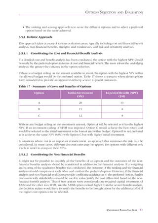 OPTIONS SELECTION           AND     EVALUATION


   • The ranking and scoring approach is to score the different options and to select a preferred
     option based on the score achieved.

3.5.1 Holistic Approach

This approach takes account of various evaluation areas, typically including cost and financial benefit
analysis, non-financial benefits, strengths and weaknesses, and risk and sensitivity analyses.

3.5.1.1   Considering the Cost and Financial Benefit Analysis

If a detailed cost and benefit analysis has been conducted, the option with the highest NPV should
normally be the preferred option in terms of cost and financial benefit. The more robust the underlying
analysis, the greater the certainty in the option selection.

If there is a budget ceiling on the amount available to invest, the option with the highest NPV within
the allowed budget would be the preferred option. Table 17 shows a scenario where three options
were considered to provide an improved delivery service to postal customers.

Table 17 - Summary of Costs and Benefits of Options

            Option                      Initial Investment              Expected Benefit (NPV)
                                                ($M)                            ($M)

                A                                20                                   10

                B                                15                                    8

                C                                12                                    8

Without any budget ceiling on the investment amount, Option A will be selected as it has the highest
NPV. If an investment ceiling of $15M was imposed, Option C would achieve the best return and
would be selected as the initial investment is the lowest and within budget. Option B is not preferred
as it achieves the same NPV ($8M) with Option C but with higher initial investment.

In situations where risk is an important consideration, an approach that minimises the risk may be
considered. In some cases, different discount rates may be applied for options with different risk
levels in order to compare their NPVs.

3.5.1.2   Considering the Non-Financial Benefits

It might not be possible to quantify all the benefits of an option and the outcomes of the non-
financial benefits analysis should be considered in addition to the financial analysis. If a weighting
and scoring of the qualitative benefits was conducted, the outcome of the ranking and the financial
analysis should complement each other and confirm the preferred option. However, if the financial
analysis and non-financial evaluation provide conflicting guidance as to the preferred option, further
discussion with stakeholders should be used to value/justify the cost differential based on the non-
financial benefit analysis. Thus if two options were considered; one required capital investment of
$20M and the other was $15M, and the $20M option ranked higher from the scored benefit analysis,
the decision maker would have to justify the benefits to be brought about by the additional $5M, if
the higher cost option is to be selected.




                                                                        A GOVERNMENT BUSINESS CASE GUIDE   41
 