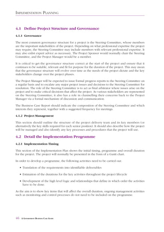 IMPLEMENTATION PLANNING


4.1 Define Project Structure and Governance
4.1.1 Governance

The most common governance structure for a project is the Steering Committee, whose members
are the important stakeholders of the project. Depending on what professional expertise the project
may require, the Steering Committee may include members with relevant professional expertise. It
may also enlist expert advice as necessary. The Project Sponsor would normally chair the Steering
Committee, and the Project Manager would be a member.

It is critical to get the governance structure correct at the start of the project and ensure that it
continues to be suitable, relevant and fit for purpose for the duration of the project. This may mean
that the governance structure will evolve over time as the needs of the project dictate and the key
stakeholders change over the project phases.

The Project Manager will be expected to issue formal progress reports to the Steering Committee on
a regular basis and to escalate any major project issues and decisions to the Steering Committee for
resolution. The role of the Steering Committee is to act as final arbitrator where issues arise on the
project and to make critical decisions that affect the project. As various stakeholders are represented
on the Steering Committee, it also has a role in channelling their concerns back to the Project
Manager via a formal mechanism of discussion and communication.

The Business Case Report should indicate the composition of the Steering Committee and which
interests they represent, together with a suggested frequency for meetings.

4.1.2 Project Management

This section should outline the structure of the project delivery team and its key members (or
alternatively the key skills required for each senior position). It should also describe how the project
will be managed and also identify any key processes and procedures that the project will use.

4.2 Detail the Implementation Programme
4.2.1 Implementation Timing

This section of the Implementation Plan shows the initial timing, programme and overall duration
for the project. The project will normally be presented in the form of a Gantt chart.

In order to develop a programme, the following activities need to be carried out:

     • Translation of the requirements into identifiable deliverables

     • Estimation of the durations for the key activities throughout the project lifecycle

     • Development of the high level logic and relationships that define in which order the activities
       have to be done.

As the aim is to show key items that will affect the overall duration, ongoing management activities
such as monitoring and control processes do not need to be included on the programme.




46    A GOVERNMENT BUSINESS CASE GUIDE
 