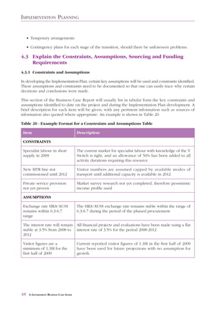 IMPLEMENTATION PLANNING


     • Temporary arrangements

     • Contingency plans for each stage of the transition, should there be unforeseen problems.

4.3 Explain the Constraints, Assumptions, Sourcing and Funding
    Requirements
4.3.1 Constraints and Assumptions

In developing the Implementation Plan, certain key assumptions will be used and constraints identified.
These assumptions and constraints need to be documented so that one can easily trace why certain
decisions and conclusions were made.

This section of the Business Case Report will usually list in tabular form the key constraints and
assumptions identified to date on the project and during the Implementation Plan development. A
brief description for each item will be given, with any pertinent information such as sources of
information also quoted where appropriate. An example is shown in Table 20.

Table 20 - Example Format for a Constraints and Assumptions Table

Item Description
  Item                                   Description

 CONSTRAINTS

 Specialist labour in short              The current market for specialist labour with knowledge of the Y
 supply in 2009                          Switch is tight, and an allowance of 50% has been added to all
                                         activity durations requiring this resource

 New MTR line not                        Visitor numbers are assumed capped by available modes of
 commissioned until 2012                 transport until additional capacity is available in 2012

 Private service provision               Market survey research not yet completed, therefore pessimistic
 not yet proven                          income profile used

 ASSUMPTIONS

 Exchange rate HK$/AUS$                  The HK$/AUS$ exchange rate remains stable within the range of
 remains within 6.3-6.7                  6.3-6.7 during the period of the phased procurement
 range

 The interest rate will remain All financial projects and evaluations have been made using a flat
 stable at 3.5% from 2008 to interest rate of 3.5% for the period 2008-2012
 2012

 Visitor figures are a                   Current reported visitor figures of 1.3M in the first half of 2009
 minimum of 1.3M for the                 have been used for future projections with no assumption for
 first half of 2009                      growth




48    A GOVERNMENT BUSINESS CASE GUIDE
 