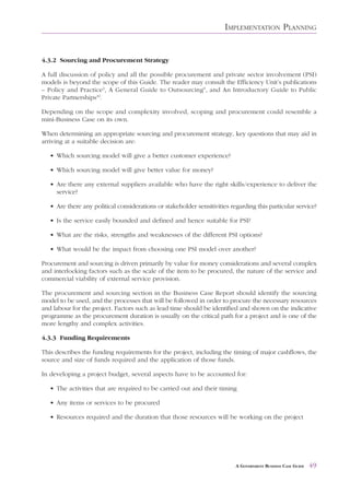 IMPLEMENTATION PLANNING


4.3.2 Sourcing and Procurement Strategy

A full discussion of policy and all the possible procurement and private sector involvement (PSI)
models is beyond the scope of this Guide. The reader may consult the Efficiency Unit’s publications
– Policy and Practice2, A General Guide to Outsourcing9, and An Introductory Guide to Public
Private Partnerships10.

Depending on the scope and complexity involved, scoping and procurement could resemble a
mini-Business Case on its own.

When determining an appropriate sourcing and procurement strategy, key questions that may aid in
arriving at a suitable decision are:

   • Which sourcing model will give a better customer experience?

   • Which sourcing model will give better value for money?

   • Are there any external suppliers available who have the right skills/experience to deliver the
     service?

   • Are there any political considerations or stakeholder sensitivities regarding this particular service?

   • Is the service easily bounded and defined and hence suitable for PSI?

   • What are the risks, strengths and weaknesses of the different PSI options?

   • What would be the impact from choosing one PSI model over another?

Procurement and sourcing is driven primarily by value for money considerations and several complex
and interlocking factors such as the scale of the item to be procured, the nature of the service and
commercial viability of external service provision.

The procurement and sourcing section in the Business Case Report should identify the sourcing
model to be used, and the processes that will be followed in order to procure the necessary resources
and labour for the project. Factors such as lead time should be identified and shown on the indicative
programme as the procurement duration is usually on the critical path for a project and is one of the
more lengthy and complex activities.

4.3.3 Funding Requirements

This describes the funding requirements for the project, including the timing of major cashflows, the
source and size of funds required and the application of those funds.

In developing a project budget, several aspects have to be accounted for:

   • The activities that are required to be carried out and their timing

   • Any items or services to be procured

   • Resources required and the duration that those resources will be working on the project




                                                                           A GOVERNMENT BUSINESS CASE GUIDE   49
 