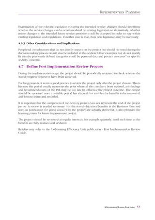 IMPLEMENTATION PLANNING


Examination of the relevant legislation covering the intended service changes should determine
whether the service changes can be accommodated by existing legislation or alternatively, whether
minor changes to the intended future service provision could be accepted in order to stay within
existing legislation and regulations. If neither case is true, then new legislation may be necessary.

4.6.3 Other Considerations and Implications

Peripheral considerations that do not directly impact on the project but should be noted during the
decision making process would also be included in this section. Other examples that do not readily
fit into the previously defined categories could be personal data and privacy concerns15 or specific
security concerns.

4.7 Define Post Implementation Review Process
During the implementation stage, the project should be periodically reviewed to check whether the
stated progress/objectives have been achieved.

For long projects, it is not a good practice to review the project only after the project closure. This is
because this period usually represents the point where all the costs have been incurred, any findings
and recommendations of the PIR may be too late to influence the project outcome. The project
should be reviewed once a suitable period has elapsed that enables the benefits to be measured,
and lessons learnt and recorded.

It is important that the completion of the delivery project does not represent the end of the project
per se. A review is needed to ensure that the stated objectives/benefits in the Business Case and
used as justification for going ahead with the project are actually delivered. It also provides the
learning points for future improvement project.

The project should be reviewed at regular intervals, for example quarterly, until such time as the
benefits are fully realised and declared.

Readers may refer to the forthcoming Efficiency Unit publication - Post Implementation Review
Guide.




                                                                          A GOVERNMENT BUSINESS CASE GUIDE   55
 