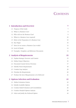 CONTENTS

1 Introduction and Overview                                                                 7
  1.1 Purpose of this Guide                                                                  7
  1.2 What is a Business Case?                                                               8
  1.3 Who will use the Business Case?                                                        9
  1.4 When is a Business Case required?                                                     10
  1.5 Roles in the Preparation of a Business Case                                           10
  1.6 Key Stages                                                                            10
  1.7 How do we ensure a Business Case works?                                               14
  1.8 Level of Details                                                                      14
  1.9 Examples, Templates and Reference Documents                                           14


2 Analysis of Requirements                                                             15
  2.1 Explain Strategic Overview and Context                                                15
  2.2 Define Project Objectives                                                             16
  2.3 Document Current Service Provision                                                    17
  2.4 Identify Future Requirements                                                          18
  2.5 Conduct Gap Analysis                                                                  20
  2.6 Prioritise the Requirements                                                           20
  2.7 Produce the List of Requirements to be Delivered                                      21


3 Options Selection and Evaluation                                                     22
  3.1 Define Evaluation Criteria                                                            22
  3.2 Identify Available Options                                                            23
  3.3 Conduct Initial Evaluation and Consolidation                                          26
  3.4 Conduct Detailed Options Analysis                                                     28
  3.5 Select and Justify the Preferred Option                                               40




                                                         A GOVERNMENT BUSINESS CASE GUIDE    5
 