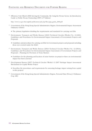 FOOTNOTES          AND     REFERENCE DOCUMENTS        FOR   FURTHER READING


10
     Efficiency Unit (March 2008) Serving the Community, By Using the Private Sector, An Introductory
     Guide to Public Private Partnership (PPP) (2nd Edition)

     http://www.eu.gov.hk/english/publication/pub_bp/files/ppp_guide_2008.pdf

11
     Government of the Hong Kong Special Administrative Region, Environmental Impact Assessment
     Ordinance (EIAO)

     • The primary legislation detailing the requirements and standards for carrying out EIAs
12
     Environment, Transport and Works Bureau (2003) Technical Circular (Works) No. 13/2003,
     Guidelines and Procedures for Environmental Impact Assessment of Government Projects and
     Proposals

     • Guidelines and procedures for carrying out EIAs for Government projects and proposals including
       those not covered under the EIAO
13
     Environment, Transport and Works Bureau (2003) Technical Circular (Works) No. 13/2003A,
     Guidelines and Procedures for Environmental Impact Assessment of Government Projects and
     Proposals – Planning for Provision of Noise Barriers

     • Guidelines for the planning and location of noise barriers on projects where an environmental
       impact has been assessed
14
     Development Bureau (2007) Technical Circular (Works) 11/2007 Heritage Impact Assessment
     Mechanism for Capital Works Project

     • Describes the procedures and requirements for assessing heritage impact arising from capital
       works projects
15
     Government of the Hong Kong Special Administrative Region, Personal Data (Privacy) Ordinance
     (Cap 486)




60    A GOVERNMENT BUSINESS CASE GUIDE
 