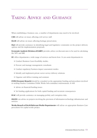 FOOTNOTES       AND   REFERENCE DOCUMENTS             FOR   FURTHER READING



TAKING ADVICE                              AND             GUIDANCE

When establishing a business case, a number of departments may need to be involved:

CSB will advise on issues affecting civil service staff.

DevB will advise on issues affecting heritage preservation.

DoJ will provide assistance in identifying legal and legislative constraints on the project delivery
options and the implementation proposals.

Economic Analysis Division of EABFU provides advice on discount rates to be used in calculating
the NPV and IRR.

EU offers departments a wide range of services and know-how. It can assist departments to:

   • Conduct Business Cases/feasibility studies

   • Procure and manage management consultants

   • Conduct regulatory/business impact assessment studies

   • Identify and implement private sector service delivery solutions

   • Organise and deliver training and seminars

FSTB (Treasury Branch) should be consulted on the appropriate funding and procedures involved
in seeking Finance Committee/Public Works Sub-committee endorsements. It will:

   • Advise on financial/funding issues

   • Vet funding applications for both capital funding and recurrent consequences

ICAC will provide assistance on managing probity and corruption risks.

OGCIO can advise on projects involving the provision of information technology infrastructure and
services.

Works Branch of DevB/Relevant Works Departments will advise on appropriate Business Case
procedures for capital works project.




                                                                        A GOVERNMENT BUSINESS CASE GUIDE   61
 