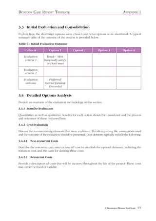 BUSINESS CASE REPORT TEMPLATE                                                            APPENDIX 1


3.3 Initial Evaluation and Consolidation
Explain how the shortlisted options were chosen and what options were shortlisted. A typical
summary table of the outcome of the process is provided below.

Table 6 - Initial Evaluation Outcome

     Criteria            Option 1            Option 2            Option 3                Option 4

    Evaluation       Result – Meet,
     criteria 1     Marginally satisfy,
                     or Don’t meet

    Evaluation
     criteria 2

    Evaluation          Preferred/
     outcome         Carried forward/
                        Discarded


3.4 Detailed Options Analysis
Provide an overview of the evaluation methodology in this section.

3.4.1 Benefits Evaluation

Quantitative as well as qualitative benefits for each option should be considered and the process
and outcomes of these discussed here.

3.4.2 Cost Evaluation

Discuss the various costing elements that were evaluated. Details regarding the assumptions used
and the outcome of the evaluation should be presented. Cost elements typically include the following:

3.4.2.1   Non-recurrent Costs

Describe the non-recurrent costs (or one off cost to establish the option) elements, including the
transition cost, and the basis for deriving these costs.

3.4.2.2   Recurrent Costs

Provide a description of costs that will be incurred throughout the life of the project. These costs
may either be fixed or variable.




                                                                       A GOVERNMENT BUSINESS CASE GUIDE   65
 