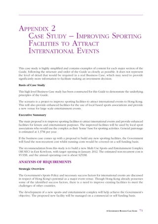 CASE STUDY – IMPROVING SPORTING
FACILITIES TO ATTRACT INTERNATIONAL EVENTS                                                 APPENDIX 2



APPENDIX 2
  CASE STUDY – IMPROVING SPORTING
  FACILITIES TO ATTRACT
  INTERNATIONAL EVENTS
This case study is highly simplified and contains examples of content for each major section of the
Guide, following the structure and order of the Guide as closely as possible. It does not represent
the level of detail that would be required in a real Business Case, which may need to provide
significantly more information to facilitate making an investment decision.

Basis of Case Study

This high level Business Case study has been constructed for this Guide to demonstrate the underlying
principles of the Guide.

The scenario is a project to improve sporting facilities to attract international events to Hong Kong.
This will also provide enhanced facilities for the use of local based sports associations and provide
a new venue for large scale entertainment events.

Executive Summary

The main proposal is to improve sporting facilities to attract international events and provide enhanced
facilities for leisure and entertainment purposes. The improved facilities will be used by local sport
associations who would use the complex as their ‘home’ base for sporting activities. General patronage
is estimated at 1.37M per year.

If the business case comes up with a proposal to build any new sporting facilities, the Government
will fund the non-recurrent cost whilst running costs would be covered on a self funding basis.

The recommendation from this study is to build a new Multi Use Sports and Entertainment Complex
(MUSEC) in East Kowloon, with target opening in January 2012. The estimated non-recurrent cost is
$5.93B, and the annual operating cost is about $253M.

ANALYSIS OF REQUIREMENTS
Strategic Overview

The Government’s Sports Policy and necessary success factors for international events are discussed
in respect of Hong Kong’s potential as a major event venue. Though Hong Kong already possesses
some of the identified success factors, there is a need to improve existing facilities to meet the
challenges of other countries.

The development of a new sports and entertainment complex will help achieve the Government’s
objective. The proposed new facility will be managed on a commercial or self funding basis.




                                                                         A GOVERNMENT BUSINESS CASE GUIDE   71
 