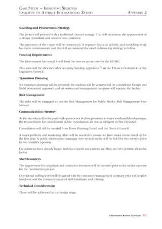 CASE STUDY – IMPROVING SPORTING
FACILITIES TO ATTRACT INTERNATIONAL EVENTS                                                  APPENDIX 2


Sourcing and Procurement Strategy

The project will proceed with a traditional contract strategy. This will necessitate the appointment of
a design consultant and construction contractor.

The operation of the venue will be outsourced. A separate financial viability and modelling study
has been commissioned and this will recommend the exact outsourcing strategy to follow.

Funding Requirements

The Government has stated it will fund the non-recurrent cost for the MUSEC.

This sum will be allocated after securing funding approvals from the Finance Committee of the
Legislative Council.

Transition Planning

No transition planning will be required, the stadium will be constructed on a traditional Design and
Build contractual approach and an outsourced management company will operate the facility.

Risk Management

The risks will be managed as per the Risk Management for Public Works, Risk Management User
Manual.

Communications Strategy

As the site selected for the preferred option is not in close proximity to major residential developments,
the requirements for considerable public consultation are not as stringent as first expected.

Consultation will still be needed from Town Planning Board and the District Council.

A major publicity and marketing effort will be needed to ensure we have major events lined up for
the first year. A public information campaign over several media will be held for two months prior
to the Complex opening.

Consultations have already begun with local sports associations and they are very positive about the
facility.

Staff Resources

The requirement for consultant and contractor resources will be revisited prior to the tender exercise
for the construction project.

Operational staffing levels will be agreed with the outsourced management company prior to Complex
handover and the commencement of staff familiarity and training.

Technical Considerations

These will be addressed at the design stage.




                                                                          A GOVERNMENT BUSINESS CASE GUIDE   83
 