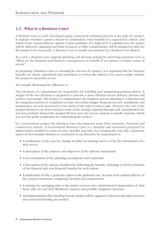 INTRODUCTION            AND     OVERVIEW


1.2 What is a Business Case?
A Business Case is a tool, developed using a structured evaluation process at the start of a project.
It explains whether a project should be undertaken, what benefits it is expected to deliver, and
which of the various delivery options is most pertinent. At a high level, it explains how the project
will be delivered, organised and what resources or other considerations will be required in order for
the project to be successful. A Business Case is usually documented in a Business Case Report.

As a tool, a Business Case supports planning and decision making by answering questions such as
“What are the financial and business consequences or benefits if we pursue a certain course of
action?”

In preparing a Business Case or assessing the success of a project, it is important that the business
benefits are clearly understood and articulated, as well as the criteria to be used to judge whether
the project is successful or not.

An example illustrating the difference is:

Two divisions of a department are responsible for installing and maintaining parking meters. A
merger of the two divisions is proposed to provide a more efficient service delivery process and
achieve cost savings. The project is commissioned, the business process planning is conducted and
the integration process is completed on time and within budget. Requests for new installations and
maintenance are now processed in two thirds of the time it used to take. However the cost of the
merged division is not lower because some of the savings expected through staff rationalisation has
not been realised. Instead the merged division now has excess capacity to handle requests, which
was not the prime justification for undertaking the project.

In a Government project the Business Case encompasses more than economic, financial and
commercial criteria. A Government Business Case is a detailed and structured proposal for
improvement, justified in terms of costs, benefits and risks, for changing the way that a particular
aspect of Government business is conducted. It can therefore be summarised as:

    • A justification of the case for change in either an existing service or for the introduction of a
      new service

    • A description of the purpose and objectives of the delivery mechanism

    • A documentation of the planning assumptions and constraints

    • A description of the options identified for delivering the benefits, including a robust evaluation
      of the financial and non-financial benefits for each option

    • A justification of why a particular option is the preferred one, in terms of its optimal delivery of
      the various (sometimes competing) benefits and requirements

    • A strategy for managing risks to the project success and a demonstrated appreciation of what
      those risks are and their likelihood, impacts and possible mitigation measures

    • An Implementation Plan detailing how the project will be organised, delivered and what resources
      and associated funding are needed




8   A GOVERNMENT BUSINESS CASE GUIDE
 