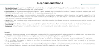 Recommendations
• Pay to unlock Features: Many of the benefits Microsoft Teams has to offer are partially locked behind a paywall, for which users aren’t looking to spend money. Microsoft
need to work on this to introduce discounts and offers to lure customers
• User Experience: The user interface and experience is challenging in Teams, where they need to understand how to interact in different channels and Teams and other Office
365 mechanism. Microsoft need to work on this to make the functionality easy and accessible to all
• Technical Snag: During the ongoing coronavirus pandemic, Microsoft Teams has faced the two outages issues and, they claimed that they forgot to renew a TLS (HTTPS)
certificate, forcing the service offline and leaving users unable to communicate with colleagues for hours. This might be a minor technical problem, but if this continues, that
might be a serios threat to them by losing business
• Storage: Teams need to enable an option to save recorded meeting in local drive instead of cloud. Because some of the customers wont trust cloud due to security and
privacy concerns
• Screensharing: Unlike Windows and Mac users, Linux users don’t have option to share the screen . Teams need to enable this feature for smooth access for Linux users
• Deployment: Unlike other players, Teams don’t have deployment in On premise and Hybrid . Teams need to increase their deployment sources.
Conclusion
Overall research and findings proves that, Microsoft Teams needs to make revolutionary changes in their business model concerning to Pre and Post COVID. They need to come
up with a solution that need to be stand alone concerning their User Interface, features, Marketing, Customer support and Pricing.
• The bottom line is that, during this pandemic, we are using both Zoom and Teams. But Office 365 is key to our business and we use it across all areas of the organisation.
• We are using Teams all throughout the day. We are using Zoom for occasional team meetings. The functionality of Office 365 means Teams would be our first choice
as a secure end to end solution.
• In truth, when the pandemic is over and we are back to work, we will probably cancel our Zoom subscription except some users who may still use for broadcast webinars
where it definitely outperforms Teams, but as an all-round collaboration tool, Teams simply offers great services than others.
 