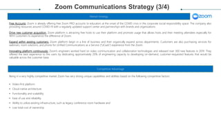 Zoom Communications Strategy (3/4)
Free Accounts: Zoom is already offering free Zoom PRO accounts to educators at the onset of the COVID crisis in the corporate social responsibility space. The company also
providing resources around COVID-19 with a regularly updated support center and partnerships with brands and organizations
Drive new customer acquisition: Zoom platform is attracting free hosts to use their platform and promote usage that allows hosts and their meeting attendees especially for
WFH customers to experience the difference of Zoom.
Expand within existing customers: Zoom platform begin in a line of business and then organically expand across departments. Customers are also purchasing services for
webinars, room solutions, and phone for Unified Communications as a Service (“UCaaS”) experience from the Zoom.
Innovating platform continuously: Zoom’s engineers worked hard on video communication and collaboration technologies and released over 300 new features in 2019. They
offered the best experience to the users by dedicating approximately 20% of engineering capacity to developing on-demand, customer-requested features that would be
valuable across the customer base.
Market Strategy
Competitive Advantage
Being in a very highly competitive market Zoom has very strong unique capabilities and abilities based on the following competitive factors:
• Video-first platform
• Cloud-native architecture
• Functionality and scalability
• Ease of use and reliability
• Ability to utilize existing infrastructure, such as legacy conference room hardware and
• Low total cost of ownership.
 
