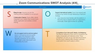 W
S O
T Competitions from Microsoft, WebEx, GoToMeeting:
The features offered by Zoom and its competitors are
highly comparable and relatively similar. These
competitors can pick up any new features/products
that the Zoom meeting offers thereby customers
could switch from zoom easily to others
Do not support end-to-end encryption:
Zoom is not end-to-end encrypted.
Zoom uses a TLS (Transport Layer
Security) connection for encryption,
which might create data breach and
Privacy/Security issues
Expand international market: Zoom has entered web
conferencing market through deploying a Freemium
strategy
• Users become more familiar with the platform, it
becomes easy to expand within an organization,
eventually create opportunities for upselling.
Zoom Communications SWOT Analysis (4/4)
SWOT Analysis
Easy to use: Anyone can join the
meeting without installation or an account
Collaboration Feature: Zoom offers robust
integrated room system that include touch
display application and wireless content
sharing
 