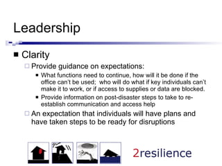 Leadership Clarity Provide guidance on expectations: What functions need to continue, how will it be done if the office can’t be used;  who will do what if key individuals can’t make it to work, or if access to supplies or data are blocked. Provide information on post-disaster steps to take to re-establish communication and access help An expectation that individuals will have plans and have taken steps to be ready for disruptions 