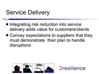 Service Delivery Integrating risk reduction into service delivery adds value for customers/clients Convey expectations to suppliers that they must demonstrate  their plan to handle disruptions  