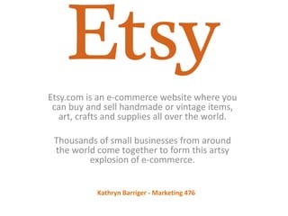 Etsy.com is an e-commerce website where you
can buy and sell handmade or vintage items,
art, crafts and supplies all over the world.
Thousands of small businesses from around
the world come together to form this artsy
explosion of e-commerce.
Kathryn Barriger - Marketing 476
 