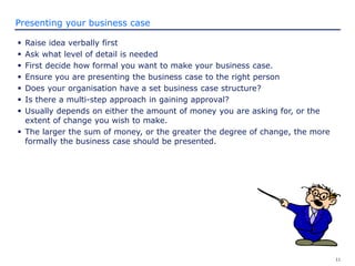 11
Presenting your business case
 Raise idea verbally first
 Ask what level of detail is needed
 First decide how formal you want to make your business case.
 Ensure you are presenting the business case to the right person
 Does your organisation have a set business case structure?
 Is there a multi-step approach in gaining approval?
 Usually depends on either the amount of money you are asking for, or the
extent of change you wish to make.
 The larger the sum of money, or the greater the degree of change, the more
formally the business case should be presented.
 