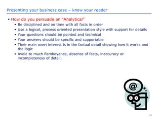 16
Presenting your business case – know your reader
 How do you persuade an “Analytical”
 Be disciplined and on time with all facts in order
 Use a logical, process oriented presentation style with support for details
 Your questions should be pointed and technical
 Your answers should be specific and supportable
 Their main overt interest is in the factual detail showing how it works and
the logic
 Avoid to much flamboyance, absence of facts, inaccuracy or
incompleteness of detail.
 