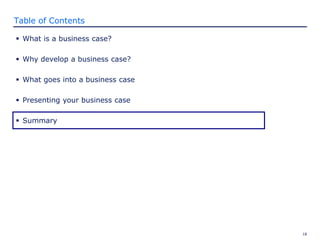 18
Table of Contents
 What is a business case?
 Why develop a business case?
 What goes into a business case
 Presenting your business case
 Summary
 