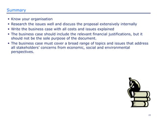 19
Summary
 Know your organisation
 Research the issues well and discuss the proposal extensively internally
 Write the business case with all costs and issues explained
 The business case should include the relevant financial justifications, but it
should not be the sole purpose of the document.
 The business case must cover a broad range of topics and issues that address
all stakeholders’ concerns from economic, social and environmental
perspectives.
 