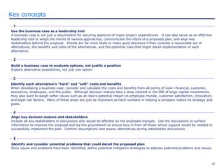 20
Key concepts
Use the business case as a leadership tool
A business case is not just a requirement for securing approval of major project expenditures. It can also serve as an effective
leadership tool to weigh the merits of various approaches, communicate the intent of a proposed plan, and align key
stakeholders behind the proposal. Clients are far more likely to make good decisions if they consider a reasonable set of
alternatives, the benefits and costs of the alternatives, and the potential risks that might derail implementation of each
alternative.
1
2
4
5
Build a business case to evaluate options, not justify a position
Explore alternative possibilities, not just one option.
Align key decision makers and stakeholders
Include all key stakeholders in discussions who would be affected by the proposed changes. Use the discussions to surface
information to improve the proposal and lay the groundwork to ensure buy-in from all those whose support would be needed to
successfully implement the plan. Confirm assumptions and assess alternatives during stakeholder discussions.
Identify and consider potential problems that could derail the proposed plan
Once issues and problems have been identified, define potential mitigation strategies to address potential problems and issues.
3
Identify each alternative's "hard" and "soft" costs and benefits
When developing a business case, consider and calculate the costs and benefits from all points of view—financial, customer,
executives, employees, and the public. Although decision makers take a deep interest in the IRR of large capital investments,
they also want to weigh softer issues such as an idea's potential impact on employee morale, customer satisfaction, innovation,
and legal risk factors. Many of these areas are just as important as hard numbers in helping a company realize its strategy and
goals.
 