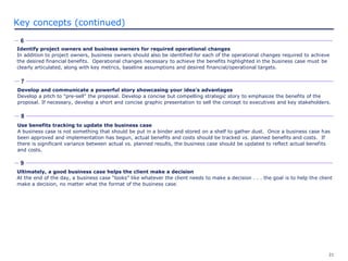 21
Key concepts (continued)
Use benefits tracking to update the business case
A business case is not something that should be put in a binder and stored on a shelf to gather dust. Once a business case has
been approved and implementation has begun, actual benefits and costs should be tracked vs. planned benefits and costs. If
there is significant variance between actual vs. planned results, the business case should be updated to reflect actual benefits
and costs.
7
8
Develop and communicate a powerful story showcasing your idea's advantages
Develop a pitch to "pre-sell" the proposal. Develop a concise but compelling strategic story to emphasize the benefits of the
proposal. If necessary, develop a short and concise graphic presentation to sell the concept to executives and key stakeholders.
6
Identify project owners and business owners for required operational changes
In addition to project owners, business owners should also be identified for each of the operational changes required to achieve
the desired financial benefits. Operational changes necessary to achieve the benefits highlighted in the business case must be
clearly articulated, along with key metrics, baseline assumptions and desired financial/operational targets.
Ultimately, a good business case helps the client make a decision
At the end of the day, a business case “looks” like whatever the client needs to make a decision . . . the goal is to help the client
make a decision, no matter what the format of the business case.
9
 