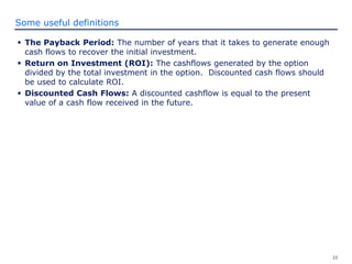 22
Some useful definitions
 The Payback Period: The number of years that it takes to generate enough
cash flows to recover the initial investment.
 Return on Investment (ROI): The cashflows generated by the option
divided by the total investment in the option. Discounted cash flows should
be used to calculate ROI.
 Discounted Cash Flows: A discounted cashflow is equal to the present
value of a cash flow received in the future.
 