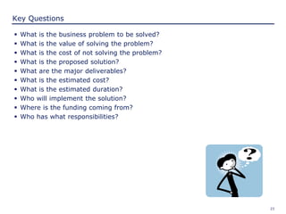 23
Key Questions
 What is the business problem to be solved?
 What is the value of solving the problem?
 What is the cost of not solving the problem?
 What is the proposed solution?
 What are the major deliverables?
 What is the estimated cost?
 What is the estimated duration?
 Who will implement the solution?
 Where is the funding coming from?
 Who has what responsibilities?
 