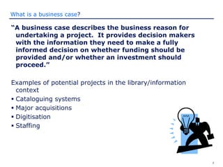 3
What is a business case?
“A business case describes the business reason for
undertaking a project. It provides decision makers
with the information they need to make a fully
informed decision on whether funding should be
provided and/or whether an investment should
proceed.”
Examples of potential projects in the library/information
context
 Cataloguing systems
 Major acquisitions
 Digitisation
 Staffing
 