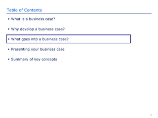 7
Table of Contents
 What is a business case?
 Why develop a business case?
 What goes into a business case?
 Presenting your business case
 Summary of key concepts
 