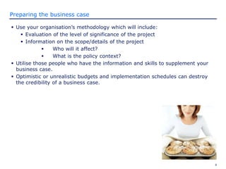8
Preparing the business case
 Use your organisation’s methodology which will include:
 Evaluation of the level of significance of the project
 Information on the scope/details of the project
 Who will it affect?
 What is the policy context?
 Utilise those people who have the information and skills to supplement your
business case.
 Optimistic or unrealistic budgets and implementation schedules can destroy
the credibility of a business case.
 