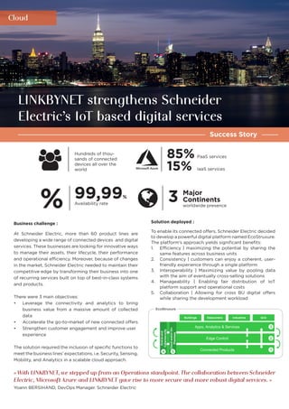 Cloud
Success Story
LINKBYNET strengthens Schneider
Electric’s IoT based digital services
85%
15%
Solution deployed :
To enable its connected offers, Schneider Electric decided
to develop a powerful digital platform named EcoStruxure.
The platform’s approach yields significant benefits:
1.	 Efficiency | maximizing the potential by sharing the
same features across business units
2.	 Consistency | customers can enjoy a coherent, user-
friendly experience through a single platform
3.	 Interoperability | Maximizing value by pooling data
with the aim of eventually cross-selling solutions
4.	 Manageability | Enabling fair distribution of IoT
platform support and operational costs
5.	 Collaboration | Allowing for cross BU digital offers
while sharing the development workload
Business challenge :
At Schneider Electric, more than 60 product lines are
developing a wide range of connected devices and digital
services. These businesses are looking for innovative ways
to manage their assets, their lifecycle, their performance
and operational efficiency. Moreover, because of changes
in the market, Schneider Electric needed to maintain their
competitive edge by transforming their business into one
of recurring services built on top of best-in-class systems
and products.
There were 3 main objectives:
•	 Leverage the connectivity and analytics to bring
business value from a massive amount of collected
data
•	 Accelerate the go-to-market of new connected offers
•	 Strengthen customer engagement and improve user
experience
The solution required the inclusion of specific functions to
meet the business lines’ expectations, i.e. Security, Sensing,
Mobility, and Analytics in a scalable cloud approach.
« With LINKBYNET, we stepped up from an Operations standpoint. The collaboration between Schneider
Electric, Microsoft Azure and LINKBYNET gave rise to more secure and more robust digital services. »
Yoann BERSIHAND, DevOps Manager. Schneider Electric
Edge Control
Apps, Analytics & Services
Connected Products
Buildings Datacenters Industries Grid
End-to-end
Cybersecurity
Cloudand/orOn-
Premises
EcoStruxure
1
2
3
4 5
Hundreds of thou-
sands of connected
devices all over the
world
PaaS services
IaaS services
99,99%
3 Major
ContinentsAvailability rate worldwide presence%
 