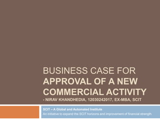 BUSINESS CASE FOR
APPROVAL OF A NEW
COMMERCIAL ACTIVITY
- NIRAV KHANDHEDIA, 12030242017, EX-MBA, SCIT
SCIT – A Global and Automated Institute
An initiative to expand the SCIT horizons and improvement of financial strength
 