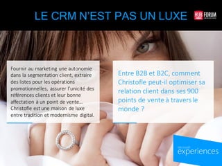 experiences
by Microsoft
LE CRM N’EST PAS UN LUXE
Entre	
  B2B	
  et	
  B2C,	
  comment	
  
Christofle	
  peut-­‐il	
  optimiser	
  sa	
  
relation	
  client	
  dans	
  ses	
  900	
  
points	
  de	
  vente	
  à	
  travers	
  le	
  
monde	
  ?
Fournir	
  au	
  marketing	
  une	
  autonomie	
  
dans	
  la	
  segmentation	
  client,	
  extraire	
  
des	
  listes	
  pour	
  les	
  opérations	
  
promotionnelles,	
   assurer	
  l’unicité	
  des	
  
références	
  clients	
  et	
  leur	
  bonne	
  
affectation	
  à	
  un	
  point	
  de	
  vente...	
  
Christofle	
  est	
  une	
  maison	
  de	
  luxe	
  
entre	
  tradition	
  et	
  modernisme	
  digital.
 