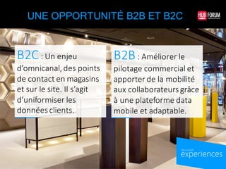 experiences
by Microsoft
UNE OPPORTUNITÉ B2B ET B2C
B2C:	
  Un	
  enjeu	
  
d’omnicanal,	
  des	
  points	
  
de	
  contact	
  en	
  magasins	
  
et	
  sur	
  le	
  site.	
  Il	
  s’agit	
  
d’uniformiser	
  les	
  
données	
  clients.
B2B:	
  Améliorer	
  le	
  
pilotage	
  commercial	
  et	
  
apporter	
  de	
  la	
  mobilité	
  
aux	
  collaborateurs	
  grâce	
  
à	
  une	
  plateforme	
  data	
  
mobile	
  et	
  adaptable.
 