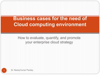 How to evaluate, quantify, and promote
your enterprise cloud strategy
Business cases for the need of
Cloud computing environment
1 Dr. Neeraj Kumar Pandey
 
