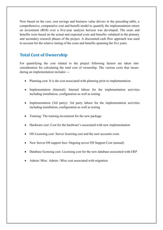Now based on the cost, cost savings and business value drivers in the preceding table, a
comprehensive, comparative cost and benefit model to quantify the implementation return
on investment (ROI) over a five-year analysis horizon was developed. The costs and
benefits were based on the actual and expected costs and benefits validated in the primary
and secondary research phases of the project. A discounted cash flow approach was used
to account for the relative timing of the costs and benefits spanning the five years.

Total Cost of Ownership
For quantifying the cost related to the project following factors are taken into
consideration for calculating the total cost of ownership. The various costs that incurs
during an implementation includes: -Planning cost: It is the cost associated with planning prior to implementation. 

Implementation (Internal): Internal labour for the implementation activities
including installation, configuration as well as testing 
Implementation (3rd party): 3rd party labour for the implementation activities
including installation, configuration as well as testing 
Training: The training investment for the new package 
Hardware cost: Cost for the hardware’s associated with new implementation 
OS Licensing cost: Server licensing cost and the user accounts costs 
New Server OS support fees: Ongoing server OS Support Cost (annual) 
Database licensing cost: Licensing cost for the new database associated with ERP 
Admin/ Misc: Admin / Misc cost associated with migration 

 