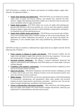 SAP SCM delivers a complete set of features and functions for building adaptive supply chain
networks. The application enables: -Supply chain planning and collaboration – With SAP SCM, you can model your existing
supply chain; set goals; and forecast, optimize, and schedule time, materials and other
resources. Supply chain planning functionality enables you to maximize return on assets and
ensure a profitable match of supply and demand.
Supply chain execution – SAP SCM enables you to carry out supply chain planning and
generate high efficiency at the lowest possible cost. You can sense and respond to demand
through an adaptive supply chain network in which distribution, transportation, and logistics
are integrated into real-time planning processes.
Supply chain visibility design and analytics – SAP SCM gives you network wide visibility
across your extended supply chain to perform strategic as well as day-to-day planning. The
application also enables collaboration and analytics, so you can monitor and analyze the
performance of your extended supply chain using predefined key performance indicators
(KPIs).

SAP SCM can help you transform a traditional linear supply chain into an adaptive network with the
following array of benefits: -Faster response to changes in supply and demand – With increased visibility into the
supply chain and adaptive supply chain networks, you can be more responsive. You can sense
and respond quickly to changes and quickly capitalize on new opportunities.
Increased customer satisfaction – By offering a common information framework that
supports communication and collaboration, SAP SCM enables you to better adapt to and meet
customer demands.
Compliance with regulatory requirements – You can track and monitor compliance in areas
such as environment, health, and safety.
Improved cash flow – Information transparency and real-time business intelligence can lead
to shorter cash-to-cash cycle times. Reduced inventory levels and increased inventory turns
across the network can lower overall costs.
Higher margins – With SAP SCM, you can lower operational expenses with timelier planning
for procurement, manufacturing, and transportation. Better order, product, and execution
tracking can lead to improvements in performance and quality – and lower costs. You can also
improve margins through better coordination with business partners.
Greater synchronization with business priorities – Tight connections with trading partners
keep your supply chain aligned with current business strategies and priorities, improving your
organization's overall performance and achievement of goals.

 