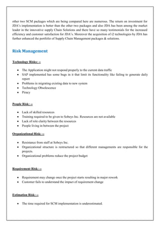 other two SCM packages which are being compared here are numerous. The return on investment for
JDA’s implementation is better than the other two packages and also JDA has been among the market
leader in the innovative supply Chain Solutions and there have so many testimonials for the increased
efficiency and customer satisfaction for JDA’s. Moreover the acquisition of i2 technologies by JDA has
further enhanced the portfolio of Supply Chain Management packages & solutions.

Risk Management
Technology Risks: -The Application might not respond properly to the current data traffic
SAP implemented has some bugs in it that limit its functionality like failing to generate daily
report
Problems in migrating existing data to new system
Technology Obsolescence
Piracy

People Risk: -Lack of skilled resources
Training required to be given to Sobeys Inc. Resources are not available
Lack of role clarity between the resources
People living in between the project
Organizational Risk: -Resistance from staff at Sobeys Inc.
Organizational structure is restructured so that different managements are responsible for the
projects.
Organizational problems reduce the project budget

Requirement Risk: -Requirement may change once the project starts resulting in major rework
Customer fails to understand the impact of requirement change

Estimation Risk: -The time required for SCM implementation is underestimated.

 