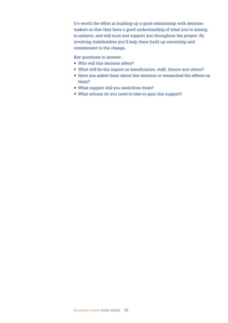 Business cases made simple 13
It’s worth the effort in building up a good relationship with decision-
makers so that they have a good understanding of what you’re aiming
to achieve, and will trust and support you throughout the project. By
involving stakeholders you’ll help them build up ownership and
commitment to the change.
Key questions to answer:
• Who will this decision affect?
• What will be the impact on beneficiaries, staff, donors and others?
• Have you asked them about this decision or researched the effects on
them?
• What support will you need from them?
• What actions do you need to take to gain this support?
 