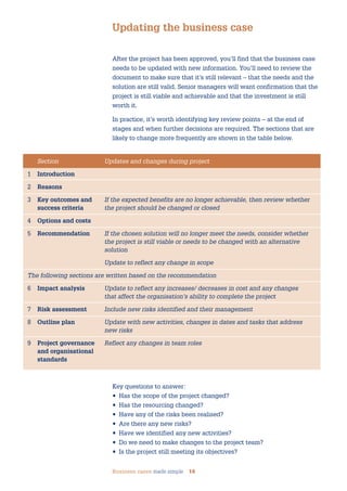 Business cases made simple 14
After the project has been approved, you’ll find that the business case
needs to be updated with new information. You’ll need to review the
document to make sure that it’s still relevant – that the needs and the
solution are still valid. Senior managers will want confirmation that the
project is still viable and achievable and that the investment is still
worth it.
In practice, it’s worth identifying key review points – at the end of
stages and when further decisions are required. The sections that are
likely to change more frequently are shown in the table below.
Updating the business case
Section Updates and changes during project
1 Introduction
2 Reasons
3 Key outcomes and If the expected benefits are no longer achievable, then review whether
success criteria the project should be changed or closed
4 Options and costs
5 Recommendation If the chosen solution will no longer meet the needs, consider whether
the project is still viable or needs to be changed with an alternative
solution
Update to reflect any change in scope
The following sections are written based on the recommendation
6 Impact analysis Update to reflect any increases/ decreases in cost and any changes
that affect the organisation’s ability to complete the project
7 Risk assessment Include new risks identified and their management
8 Outline plan Update with new activities, changes in dates and tasks that address
new risks
9 Project governance Reflect any changes in team roles
and organisational
standards
Key questions to answer:
• Has the scope of the project changed?
• Has the resourcing changed?
• Have any of the risks been realised?
• Are there any new risks?
• Have we identified any new activities?
• Do we need to make changes to the project team?
• Is the project still meeting its objectives?
 