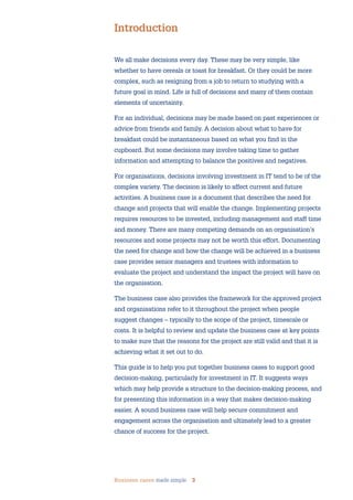 Business cases made simple 3
We all make decisions every day. These may be very simple, like
whether to have cereals or toast for breakfast. Or they could be more
complex, such as resigning from a job to return to studying with a
future goal in mind. Life is full of decisions and many of them contain
elements of uncertainty.
For an individual, decisions may be made based on past experiences or
advice from friends and family. A decision about what to have for
breakfast could be instantaneous based on what you find in the
cupboard. But some decisions may involve taking time to gather
information and attempting to balance the positives and negatives.
For organisations, decisions involving investment in IT tend to be of the
complex variety. The decision is likely to affect current and future
activities. A business case is a document that describes the need for
change and projects that will enable the change. Implementing projects
requires resources to be invested, including management and staff time
and money. There are many competing demands on an organisation’s
resources and some projects may not be worth this effort. Documenting
the need for change and how the change will be achieved in a business
case provides senior managers and trustees with information to
evaluate the project and understand the impact the project will have on
the organisation.
The business case also provides the framework for the approved project
and organisations refer to it throughout the project when people
suggest changes – typically to the scope of the project, timescale or
costs. It is helpful to review and update the business case at key points
to make sure that the reasons for the project are still valid and that it is
achieving what it set out to do.
This guide is to help you put together business cases to support good
decision-making, particularly for investment in IT. It suggests ways
which may help provide a structure to the decision-making process, and
for presenting this information in a way that makes decision-making
easier. A sound business case will help secure commitment and
engagement across the organisation and ultimately lead to a greater
chance of success for the project.
Introduction
 