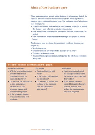 Business cases made simple 4
When an organisation faces a major decision, it is important that all the
relevant information to enable the decision to be made is gathered
together into a coherent business case. The main purpose of a business
case is for you to:
• Explain the reasons for the change and proposed project(s) to enable
the change – and why it is worth investing in this
• Give reassurance that staff and volunteers involved can manage the
project
• Gain support and commitment to the change and project at senior
levels.
The business case is a living document and you’ll use it during the
project to:
• Monitor progress
• Confirm whether any requests for changes are in scope
• Evaluate the key outcomes
• Confirm that the project continues to justify the effort and resources
being used.
Aims of the business case
Use of the business case throughout the project
Agreeing the project Key stages Completion
• Will the proposed project or
investment help our
organisation meet its
strategic objectives?
• Do we have the information
to take an informed
decision about the
proposed change and
investment required?
• Is the proposed change
worth the time and cost
involved?
• Are the objectives still
valid?
• Is the project still meeting
the objectives?
• Do we need to update any
sections of the business
case with additional
information?
• Has the project delivered
the changes identified and
the expected outcomes and
deliverables?
• What lessons have we
learned to improve how we
produce, monitor and
update the business case
for future projects?
 