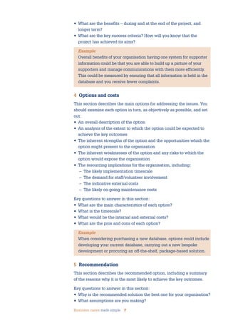 Business cases made simple 7
• What are the benefits – during and at the end of the project, and
longer term?
• What are the key success criteria? How will you know that the
project has achieved its aims?
Example
Overall benefits of your organisation having one system for supporter
information could be that you are able to build up a picture of your
supporters and manage communications with them more efficiently.
This could be measured by ensuring that all information is held in the
database and you receive fewer complaints.
4 Options and costs
This section describes the main options for addressing the issues. You
should examine each option in turn, as objectively as possible, and set
out:
• An overall description of the option
• An analysis of the extent to which the option could be expected to
achieve the key outcomes
• The inherent strengths of the option and the opportunities which the
option might present to the organisation
• The inherent weaknesses of the option and any risks to which the
option would expose the organisation
• The resourcing implications for the organisation, including:
– The likely implementation timescale
– The demand for staff/volunteer involvement
– The indicative external costs
– The likely on-going maintenance costs
Key questions to answer in this section:
• What are the main characteristics of each option?
• What is the timescale?
• What would be the internal and external costs?
• What are the pros and cons of each option?
Example
When considering purchasing a new database, options could include
developing your current database, carrying out a new bespoke
development or procuring an off-the-shelf, package-based solution.
5 Recommendation
This section describes the recommended option, including a summary
of the reasons why it is the most likely to achieve the key outcomes.
Key questions to answer in this section:
• Why is the recommended solution the best one for your organisation?
• What assumptions are you making?
 