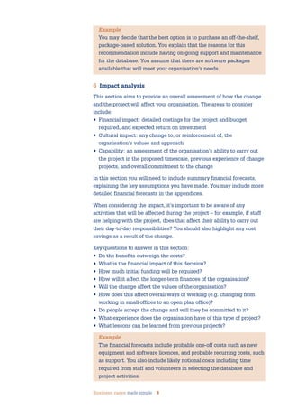 Business cases made simple 8
Example
You may decide that the best option is to purchase an off-the-shelf,
package-based solution. You explain that the reasons for this
recommendation include having on-going support and maintenance
for the database. You assume that there are software packages
available that will meet your organisation’s needs.
6 Impact analysis
This section aims to provide an overall assessment of how the change
and the project will affect your organisation. The areas to consider
include:
• Financial impact: detailed costings for the project and budget
required, and expected return on investment
• Cultural impact: any change to, or reinforcement of, the
organisation’s values and approach
• Capability: an assessment of the organisation’s ability to carry out
the project in the proposed timescale, previous experience of change
projects, and overall commitment to the change
In this section you will need to include summary financial forecasts,
explaining the key assumptions you have made. You may include more
detailed financial forecasts in the appendices.
When considering the impact, it’s important to be aware of any
activities that will be affected during the project – for example, if staff
are helping with the project, does that affect their ability to carry out
their day-to-day responsibilities? You should also highlight any cost
savings as a result of the change.
Key questions to answer in this section:
• Do the benefits outweigh the costs?
• What is the financial impact of this decision?
• How much initial funding will be required?
• How will it affect the longer-term finances of the organisation?
• Will the change affect the values of the organisation?
• How does this affect overall ways of working (e.g. changing from
working in small offices to an open plan office)?
• Do people accept the change and will they be committed to it?
• What experience does the organisation have of this type of project?
• What lessons can be learned from previous projects?
Example
The financial forecasts include probable one-off costs such as new
equipment and software licences, and probable recurring costs, such
as support. You also include likely notional costs including time
required from staff and volunteers in selecting the database and
project activities.
 