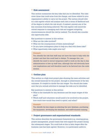 Business cases made simple 9
7 Risk assessment
This section summarises the key risks that you’ve identified. The risks
cover those that could arise from the change, and those related to your
organisation’s ability to carry out the project. The section should refer
to a risk register which will analyse each risk in terms of likelihood and
of the degree to which the risk would, if realised, prevent any of the
key outcomes from being achieved. The risk register will record the
overall response to managing each risk and suggest mitigating
countermeasures should the risk be realised. You should also consider
any opportunity risks.
Key questions to answer in this section:
• What are the risks involved?
• What are the consequences of them materialising?
• Do you have contingency plans to help you deal with these risks?
• What opportunity risks might arise too?
Example
You identify the risk that staff may not have the time to help with the
project and that this could lead to delays. To manage this, you
identify the need to recruit temporary staff to work on the day to day
administration to free up staff time, although this will obviously have
cost implications and will therefore need to be factored into the costs
section.
8 Outline plan
This section is a high level project plan showing the main activities and
the overall timescale for the project, through to achievement of the key
outcomes. It’s helpful to divide this into stages. You should also make
sure that you include activities to manage the risks you’ve identified.
Key questions to answer in this section:
• What is the timetable for any decisions and the major stages of this
plan?
• Which staff and volunteers would need to be involved in the project,
how much time would they need to spend, and when?
Example
You identify the key stages as selecting the new database, purchasing
the equipment, developing the database, and staff/volunteer training.
9 Project governance and organisational standards
This section describes the governance framework (e.g. steering group,
project management, project team) that will support the project during
the subsequent stages. You could look at this in later stages after the
business case has been agreed. However, it is particularly useful to
 