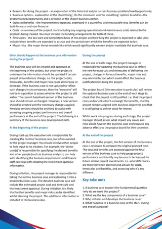 What should happen to the business case information
during the project?
The business case will be created and approved at
the beginning of the project, but once the project is
underway the information should be updated if certain
project circumstances change, i.e. the project costs,
timescales, benefits and major risks could all increase or
decrease. If the business case is not updated to reflect
such changes in circumstances, then the ‘executive’ will
not be in a position to assess whether the project is still
viable. The current baselined version of the business
case should remain unchanged. However, a new version
should be created and the necessary changes applied.
Previous versions should be archived to assist with
assessing on-going project performance and overall
performance at the end of the project. The following is a
summary of the business case development path.
At the beginning of the project
During start-up, the executive role is responsible for
creating the ‘outline’ business case, but often assisted
by the project manager. You should involve other people
to help input to its creation. For example, the ‘senior
user(s)’ is responsible for specifying the desired benefits
and other people (such as business analysts), can help
with identifying the business requirements and finance
staff can help with collating the investment appraisal
information.
During initiation, the project manager is responsible for
taking the outline business case and extending it into a
detailed business case. The detailed business case will
include the estimated project cost and timescale and
the investment appraisal. During initiation, it is likely
that further benefits and major risks can be identified
whilst planning the project. This additional information is
included in the business case.
During the project
At the end of each stage, the project manager is
responsible for updating the business case to reflect
the new forecast cost and timescales of delivering the
project, changes in forecast benefits, major risks and
any external factors which could affect the business
justification for doing the project.
The project board (the executive in particular) will review
the updated business case at the end of each stage to
check that the project is still justified. I.e. that the project
costs and/or risks don’t outweigh the benefits, that the
project remains aligned with business objectives and that
it is still going to deliver value for money.
Whilst work is in progress during each stage, the project
manager should assess what impact any issues and
risks would have on the business case and escalate any
adverse effects to the project board for their attention.
At the end of the project
At the end of the project, the first version of the business
case is reviewed to compare the original planned time.
The cost and benefits are assessed against the final
version of the business case to help gauge project
performance and identify any lessons to be learned for
future similar project investments. I.e. what differences
are there between planned and actuals for costs,
timescales and benefits, and assessing why it’s any
different.
Key take outs
1.	A business case answers the fundamental question
‘why do we need this project?’
2.	What are the key components of a business case?
3.	Who initiates and develops the business case?
4.	What happens to a business case at the start, during
and end of a project?
•	 Reasons for doing the project - an explanation of the historical and/or current business problem/need/opportunity.
•	 Business options - explanation of the ‘do nothing’, ‘do the minimum’ and ‘do something’ options to address the
problem/need/opportunity and a synopsis of the chosen business option.
•	 Expected benefits - the improvements expected, expressed in a quantified and measurable way. Benefits can be
both financial and non-financial.
•	 Costs - a summary of the project costs including any ongoing operational and maintenance costs related to the
products being created. You must include the funding arrangements for both of these.
•	 Timescales - the key start and completion dates of the project and how long the project is expected to take. Also
include when benefits are expected to accrue and the period over which the benefits are expected to last.
•	 Major risks - the major threat-related risks which would significantly weaken and/or invalidate the business case.
 