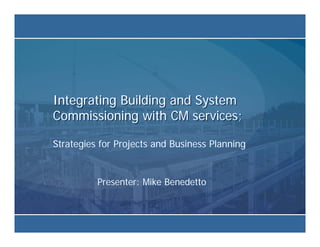 Integrating Building and System
Commissioning with CM services;

Strategies for Projects and Business Planning


          Presenter: Mike Benedetto
 