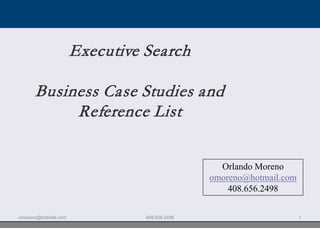 Executive Search

      Business Case Studies and
           Reference List

                                                 Orlando Moreno
                                               omoreno@hotmail.com
                                                   408.656.2498

omoreno@hotmail.com             408.656.2498                         1
 