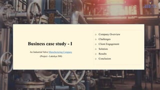 Business case study - I
An Industrial Valve Manufacturing Company
(Project - Lakshya 500)
o Company Overview
o Challenges
o Client Engagement
o Solution
o Results
o Conclusion
1
 